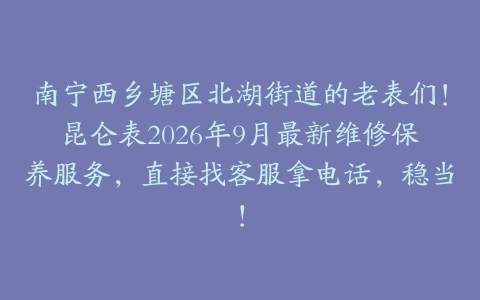 南宁西乡塘区北湖街道的老表们！昆仑表2026年9月最新维修保养服务，直接找客服拿电话，稳当！