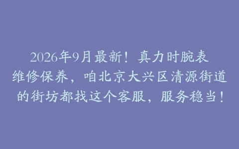 2026年9月最新！真力时腕表维修保养，咱北京大兴区清源街道的街坊都找这个客服，服务稳当！