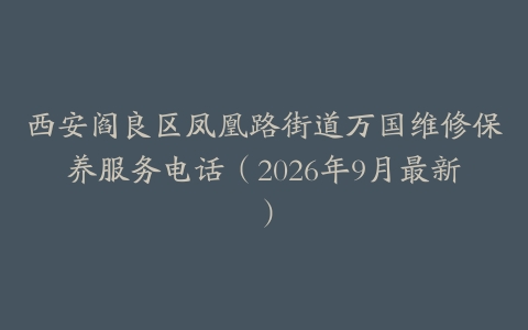 西安阎良区凤凰路街道万国维修保养服务电话（2026年9月最新）