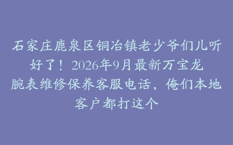 石家庄鹿泉区铜冶镇老少爷们儿听好了！2026年9月最新万宝龙腕表维修保养客服电话，俺们本地客户都打这个