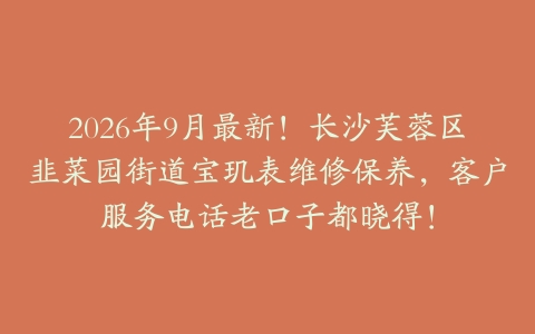 2026年9月最新!长沙芙蓉区韭菜园街道宝玑表维修保养,客户服务电话老口子都晓得!