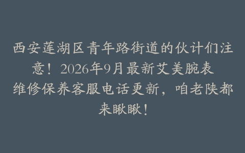 西安莲湖区青年路街道的伙计们注意！2026年9月最新艾美腕表维修保养客服电话更新，咱老陕都来瞅瞅！