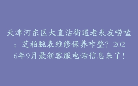天津河东区大直沽街道老表友唠嗑：芝柏腕表维修保养咋整？2026年9月最新客服电话信息来了！