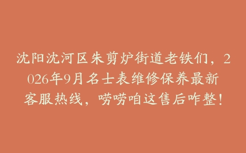 沈阳沈河区朱剪炉街道老铁们，2026年9月名士表维修保养最新客服热线，唠唠咱这售后咋整！