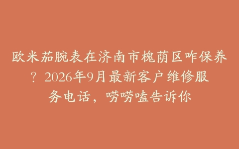 欧米茄腕表在济南市槐荫区咋保养？2026年9月最新客户维修服务电话，唠唠嗑告诉你