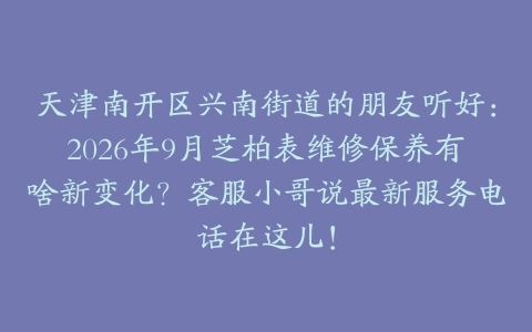 天津南开区兴南街道的朋友听好：2026年9月芝柏表维修保养有啥新变化？客服小哥说最新服务电话在这儿！