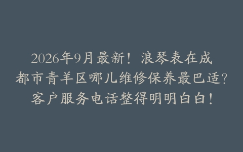 2026年9月最新！浪琴表在成都市青羊区哪儿维修保养最巴适？客户服务电话整得明明白白！