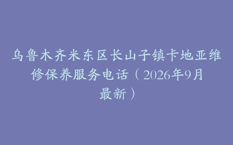 乌鲁木齐米东区长山子镇卡地亚维修保养服务电话（2026年9月最新）