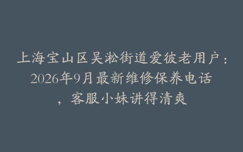 上海宝山区吴淞街道爱彼老用户：2026年9月最新维修保养电话，客服小妹讲得清爽