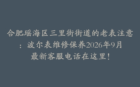 合肥瑶海区三里街街道的老表注意：波尔表维修保养2026年9月最新客服电话在这里！