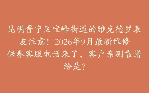 昆明晋宁区宝峰街道的雅克德罗表友注意！2026年9月最新维修保养客服电话来了，客户亲测靠谱给是？