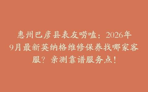 惠州巴彦县表友唠嗑：2026年9月最新英纳格维修保养找哪家客服？亲测靠谱服务点！