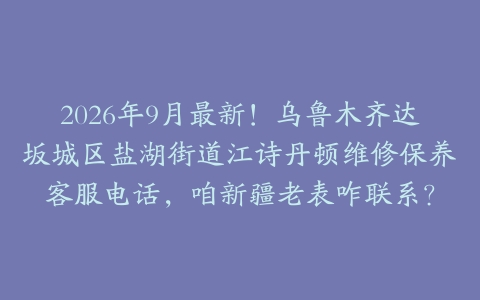 2026年9月最新！乌鲁木齐达坂城区盐湖街道江诗丹顿维修保养客服电话，咱新疆老表咋联系？