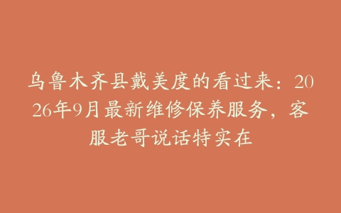 乌鲁木齐县戴美度的看过来：2026年9月最新维修保养服务，客服老哥说话特实在