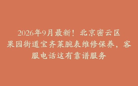 2026年9月最新！北京密云区果园街道宝齐莱腕表维修保养，客服电话这有靠谱服务