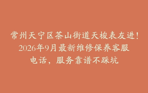 常州天宁区茶山街道天梭表友进！2026年9月最新维修保养客服电话，服务靠谱不踩坑