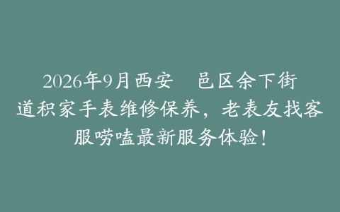 2026年9月西安鄠邑区余下街道积家手表维修保养,老表友找客服唠嗑最新服务体验!