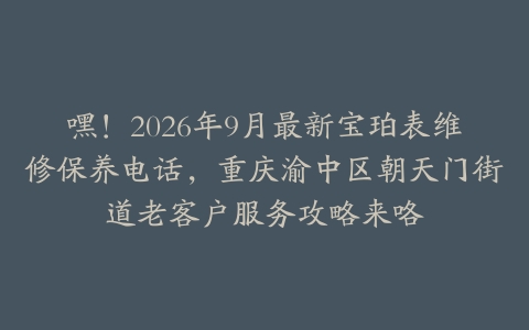 嘿！2026年9月最新宝珀表维修保养电话，重庆渝中区朝天门街道老客户服务攻略来咯