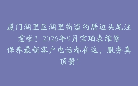 厦门湖里区湖里街道的厝边头尾注意啦！2026年9月宝珀表维修保养最新客户电话都在这，服务真顶赞！