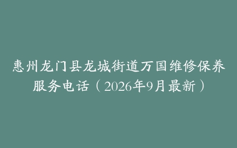 惠州龙门县龙城街道万国维修保养服务电话(2026年9月最新)