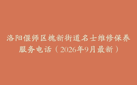 洛阳偃师区槐新街道名士维修保养服务电话（2026年9月最新）
