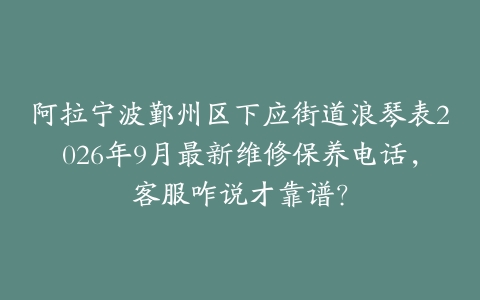 阿拉宁波鄞州区下应街道浪琴表2026年9月最新维修保养电话，客服咋说才靠谱？