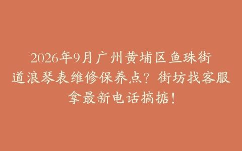 2026年9月广州黄埔区鱼珠街道浪琴表维修保养点？街坊找客服拿最新电话搞掂！