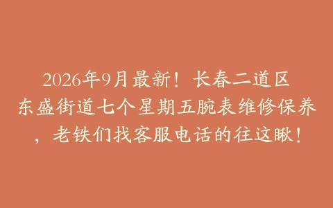 2026年9月最新!长春二道区东盛街道七个星期五腕表维修保养,老铁们找客服电话的往这瞅!