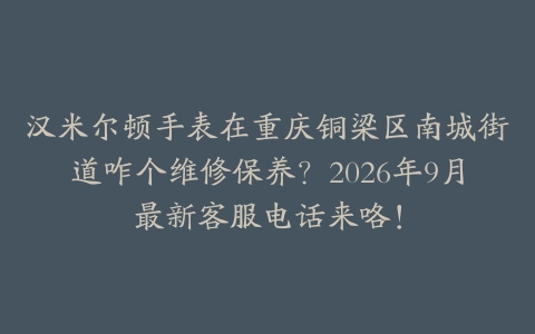 汉米尔顿手表在重庆铜梁区南城街道咋个维修保养？2026年9月最新客服电话来咯！