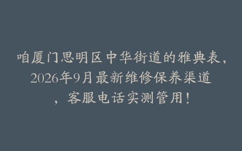 咱厦门思明区中华街道的雅典表，2026年9月最新维修保养渠道，客服电话实测管用！