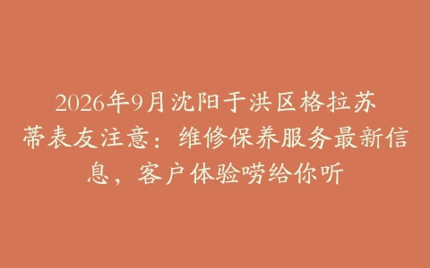2026年9月沈阳于洪区格拉苏蒂表友注意：维修保养服务最新信息，客户体验唠给你听