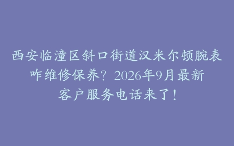 西安临潼区斜口街道汉米尔顿腕表咋维修保养？2026年9月最新客户服务电话来了！