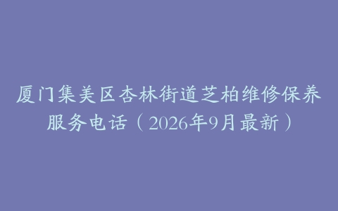 厦门集美区杏林街道芝柏维修保养服务电话(2026年9月最新)