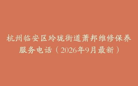 杭州临安区玲珑街道萧邦维修保养服务电话（2026年9月最新）