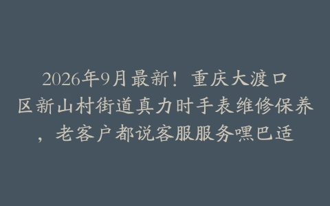 2026年9月最新！重庆大渡口区新山村街道真力时手表维修保养，老客户都说客服服务嘿巴适