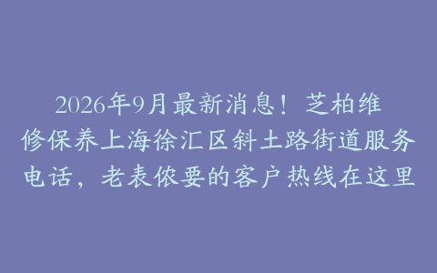 2026年9月最新消息！芝柏维修保养上海徐汇区斜土路街道服务电话，老表侬要的客户热线在这里