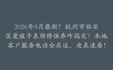 2026年9月最新！杭州市临安区爱彼手表维修保养咋搞定？本地客户服务电话全在这，老表速看！