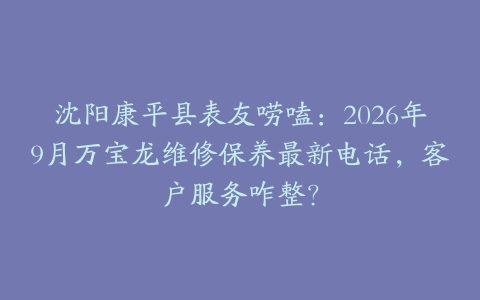 沈阳康平县表友唠嗑:2026年9月万宝龙维修保养最新电话,客户服务咋整?