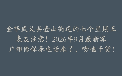 金华武义县壶山街道的七个星期五表友注意！2026年9月最新客户维修保养电话来了，唠嗑干货！