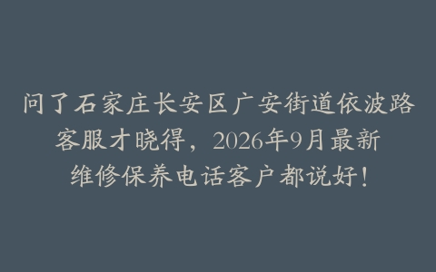 问了石家庄长安区广安街道依波路客服才晓得，2026年9月最新维修保养电话客户都说好！