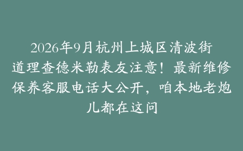 2026年9月杭州上城区清波街道理查德米勒表友注意!最新维修保养客服电话大公开,咱本地老炮儿都在这问