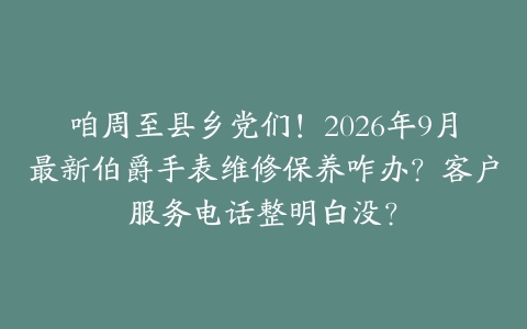 咱周至县乡党们!2026年9月最新伯爵手表维修保养咋办?客户服务电话整明白没?