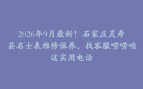 2026年9月最新！石家庄灵寿县名士表维修保养，找客服唠唠咱这实用电话