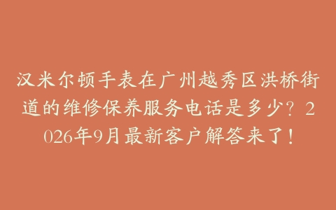汉米尔顿手表在广州越秀区洪桥街道的维修保养服务电话是多少？2026年9月最新客户解答来了！