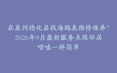 在泉州德化县找海鸥表维修保养？2026年9月最新服务点跟邻居唠嗑一样简单