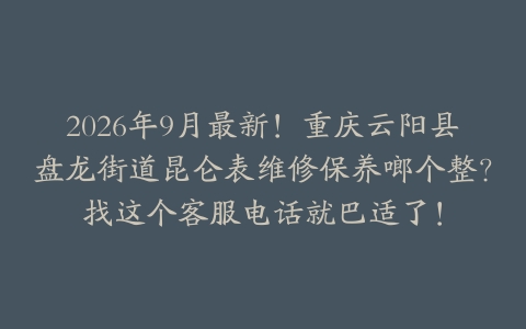 2026年9月最新！重庆云阳县盘龙街道昆仑表维修保养啷个整？找这个客服电话就巴适了！