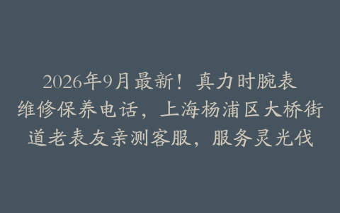2026年9月最新！真力时腕表维修保养电话，上海杨浦区大桥街道老表友亲测客服，服务灵光伐