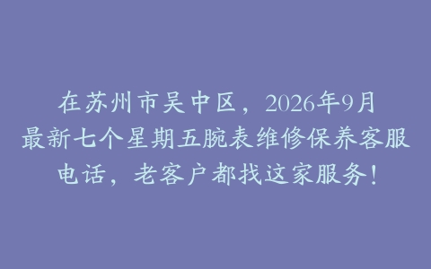 在苏州市吴中区,2026年9月最新七个星期五腕表维修保养客服电话,老客户都找这家服务!