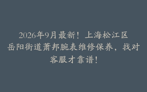 2026年9月最新！上海松江区岳阳街道萧邦腕表维修保养，找对客服才靠谱！