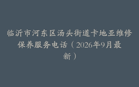 临沂市河东区汤头街道卡地亚维修保养服务电话（2026年9月最新）
